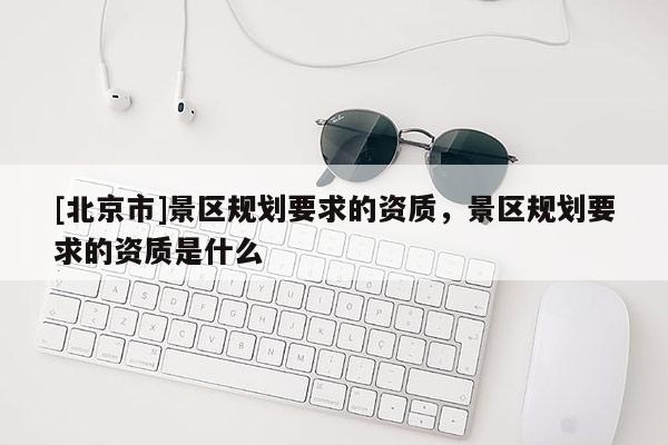 [北京市]景區(qū)規(guī)劃要求的資質(zhì)，景區(qū)規(guī)劃要求的資質(zhì)是什么