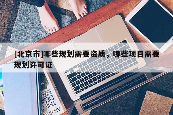 [北京市]哪些規劃需要資質，哪些項目需要規劃許可證