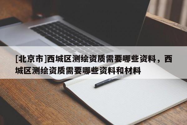[北京市]西城區(qū)測(cè)繪資質(zhì)需要哪些資料，西城區(qū)測(cè)繪資質(zhì)需要哪些資料和材料