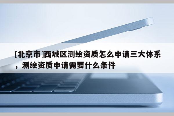 [北京市]西城區測繪資質怎么申請三大體系，測繪資質申請需要什么條件