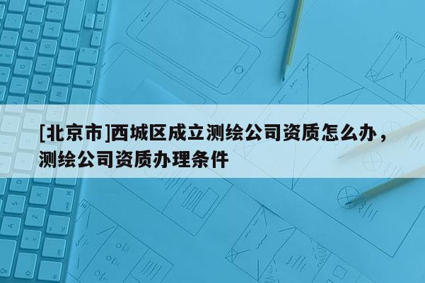 [北京市]西城區成立測繪公司資質怎么辦，測繪公司資質辦理條件