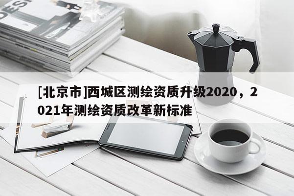[北京市]西城區測繪資質升級2020，2021年測繪資質改革新標準
