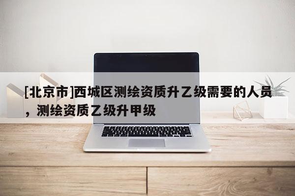 [北京市]西城區(qū)測(cè)繪資質(zhì)升乙級(jí)需要的人員，測(cè)繪資質(zhì)乙級(jí)升甲級(jí)