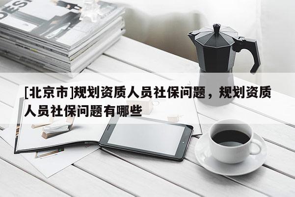 [北京市]規劃資質人員社保問題，規劃資質人員社保問題有哪些