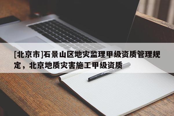 [北京市]石景山區地災監理甲級資質管理規定，北京地質災害施工甲級資質