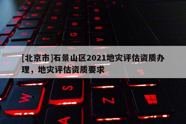 [北京市]石景山區2021地災評估資質辦理，地災評估資質要求