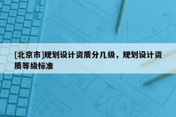 [北京市]規(guī)劃設(shè)計(jì)資質(zhì)分幾級(jí)，規(guī)劃設(shè)計(jì)資質(zhì)等級(jí)標(biāo)準(zhǔn)