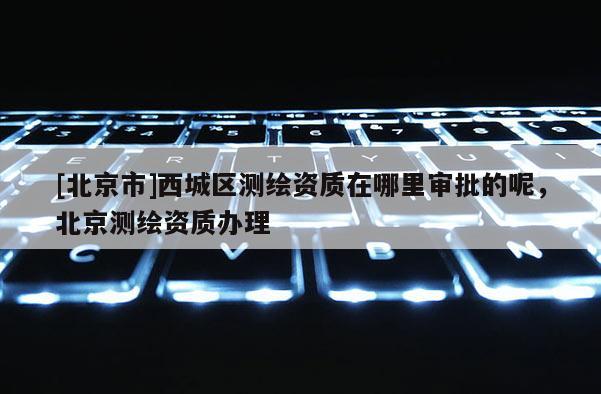 [北京市]西城區測繪資質在哪里審批的呢，北京測繪資質辦理