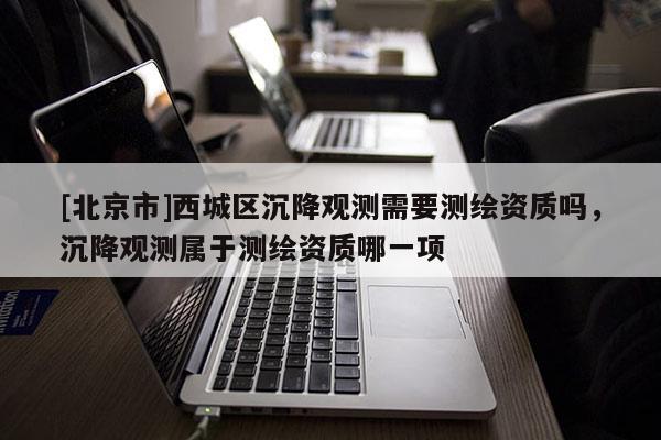 [北京市]西城區沉降觀測需要測繪資質嗎，沉降觀測屬于測繪資質哪一項