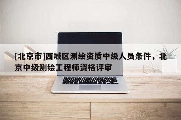 [北京市]西城區(qū)測繪資質(zhì)中級人員條件，北京中級測繪工程師資格評審