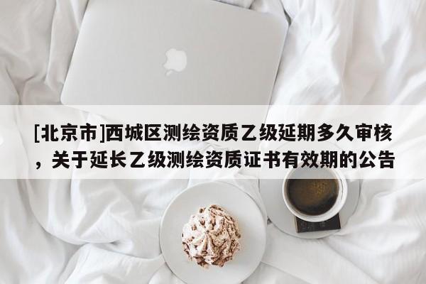 [北京市]西城區(qū)測(cè)繪資質(zhì)乙級(jí)延期多久審核，關(guān)于延長(zhǎng)乙級(jí)測(cè)繪資質(zhì)證書有效期的公告