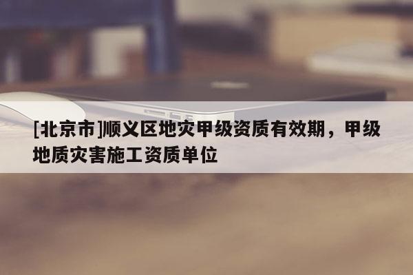 [北京市]順義區地災甲級資質有效期，甲級地質災害施工資質單位