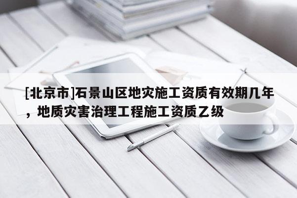 [北京市]石景山區地災施工資質有效期幾年，地質災害治理工程施工資質乙級