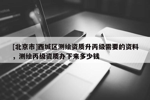 [北京市]西城區測繪資質升丙級需要的資料，測繪丙級資質辦下來多少錢