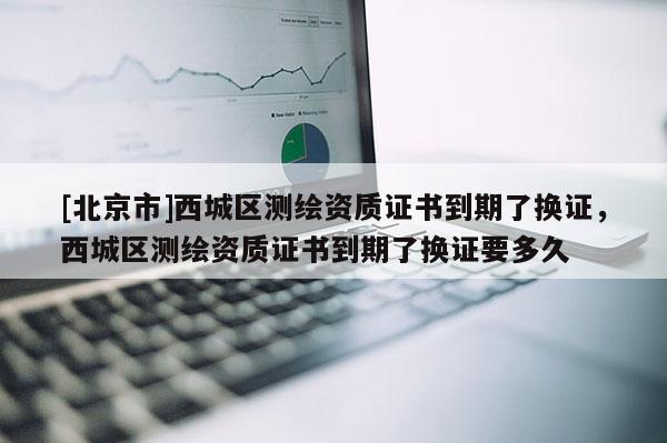 [北京市]西城區測繪資質證書到期了換證，西城區測繪資質證書到期了換證要多久