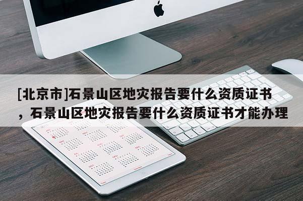 [北京市]石景山區(qū)地災(zāi)報告要什么資質(zhì)證書，石景山區(qū)地災(zāi)報告要什么資質(zhì)證書才能辦理
