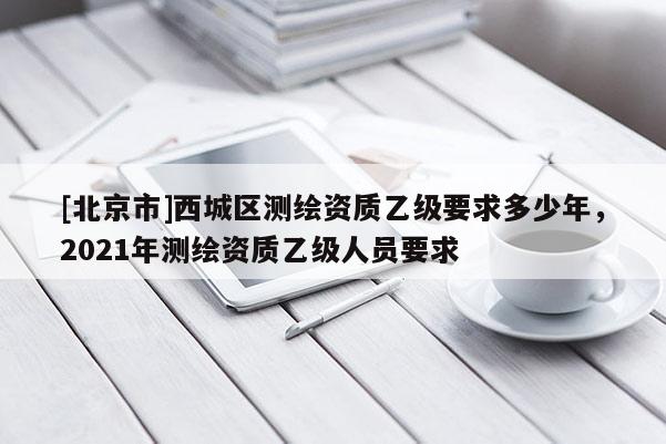 [北京市]西城區測繪資質乙級要求多少年，2021年測繪資質乙級人員要求