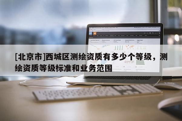 [北京市]西城區(qū)測(cè)繪資質(zhì)有多少個(gè)等級(jí)，測(cè)繪資質(zhì)等級(jí)標(biāo)準(zhǔn)和業(yè)務(wù)范圍