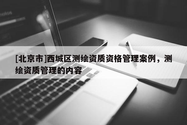 [北京市]西城區(qū)測(cè)繪資質(zhì)資格管理案例，測(cè)繪資質(zhì)管理的內(nèi)容
