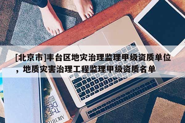[北京市]豐臺(tái)區(qū)地災(zāi)治理監(jiān)理甲級(jí)資質(zhì)單位，地質(zhì)災(zāi)害治理工程監(jiān)理甲級(jí)資質(zhì)名單