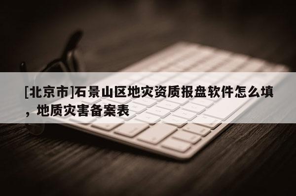 [北京市]石景山區地災資質報盤軟件怎么填，地質災害備案表