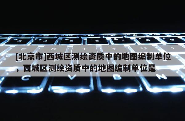 [北京市]西城區測繪資質中的地圖編制單位，西城區測繪資質中的地圖編制單位是