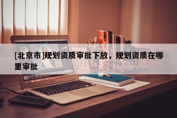 [北京市]規劃資質審批下放，規劃資質在哪里審批