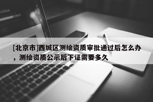 [北京市]西城區測繪資質審批通過后怎么辦，測繪資質公示后下證需要多久