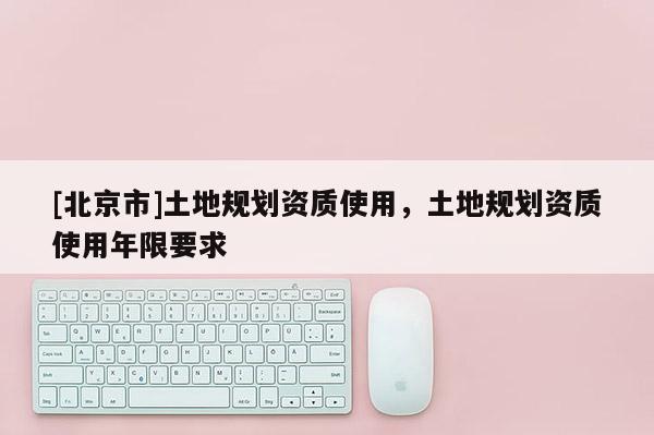 [北京市]土地規劃資質使用，土地規劃資質使用年限要求