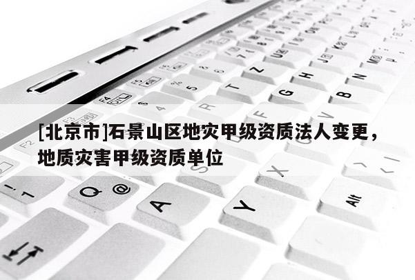 [北京市]石景山區(qū)地災(zāi)甲級(jí)資質(zhì)法人變更，地質(zhì)災(zāi)害甲級(jí)資質(zhì)單位