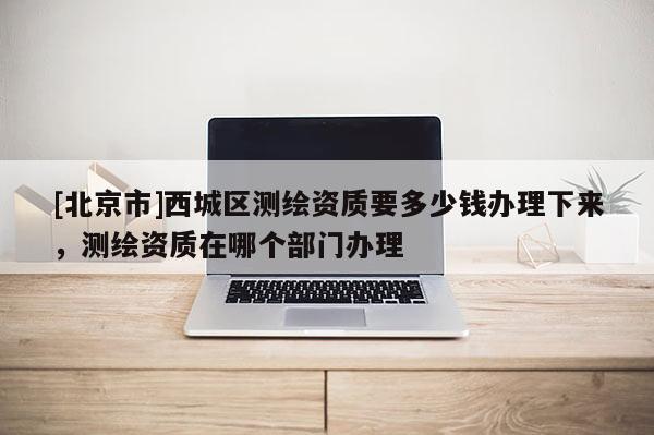 [北京市]西城區測繪資質要多少錢辦理下來，測繪資質在哪個部門辦理