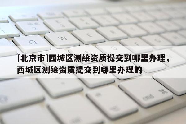 [北京市]西城區測繪資質提交到哪里辦理，西城區測繪資質提交到哪里辦理的