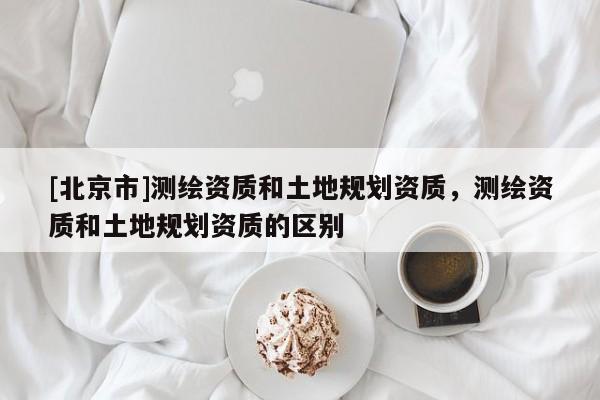 [北京市]測繪資質和土地規劃資質，測繪資質和土地規劃資質的區別