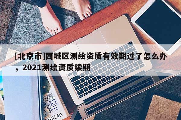 [北京市]西城區測繪資質有效期過了怎么辦，2021測繪資質續期