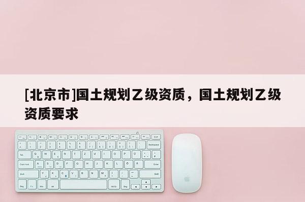 [北京市]國土規劃乙級資質，國土規劃乙級資質要求