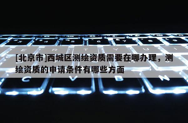 [北京市]西城區(qū)測繪資質(zhì)需要在哪辦理，測繪資質(zhì)的申請條件有哪些方面