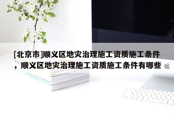 [北京市]順義區地災治理施工資質施工條件，順義區地災治理施工資質施工條件有哪些