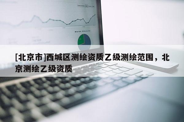 [北京市]西城區(qū)測(cè)繪資質(zhì)乙級(jí)測(cè)繪范圍，北京測(cè)繪乙級(jí)資質(zhì)