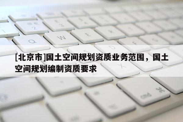 [北京市]國土空間規劃資質業務范圍，國土空間規劃編制資質要求