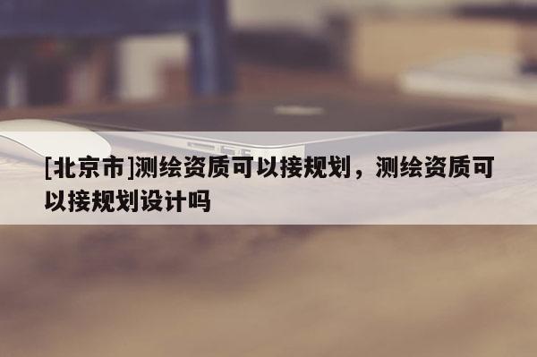 [北京市]測繪資質(zhì)可以接規(guī)劃，測繪資質(zhì)可以接規(guī)劃設(shè)計(jì)嗎