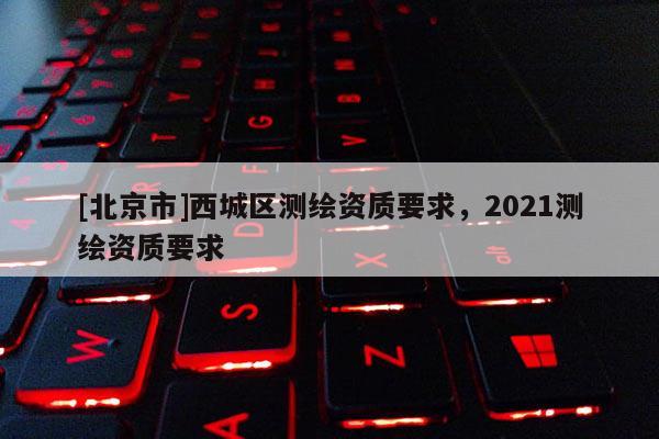 [北京市]西城區測繪資質要求，2021測繪資質要求