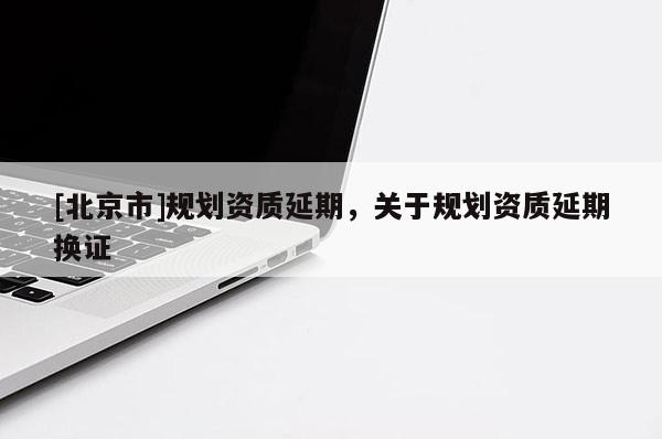 [北京市]規(guī)劃資質(zhì)延期，關(guān)于規(guī)劃資質(zhì)延期換證