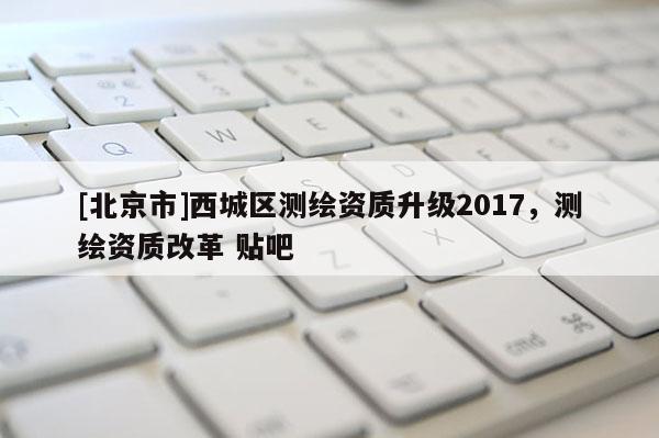 [北京市]西城區測繪資質升級2017，測繪資質改革 貼吧