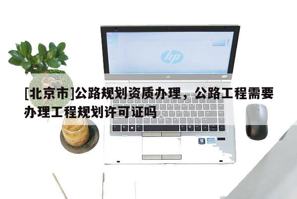 [北京市]公路規劃資質辦理，公路工程需要辦理工程規劃許可證嗎