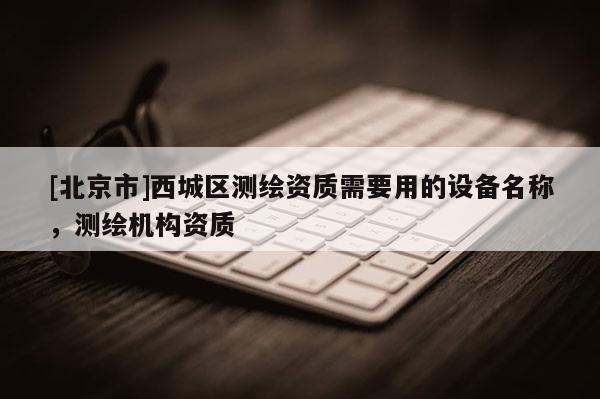 [北京市]西城區(qū)測(cè)繪資質(zhì)需要用的設(shè)備名稱(chēng)，測(cè)繪機(jī)構(gòu)資質(zhì)