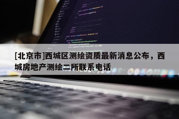 [北京市]西城區(qū)測繪資質最新消息公布，西城房地產(chǎn)測繪二所聯(lián)系電話