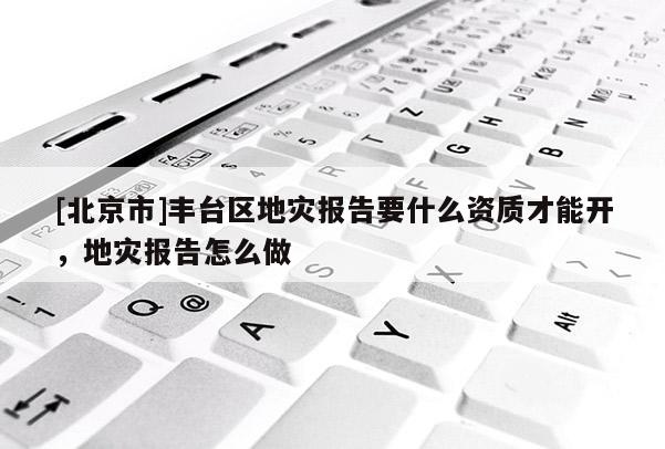 [北京市]豐臺區(qū)地災(zāi)報告要什么資質(zhì)才能開，地災(zāi)報告怎么做