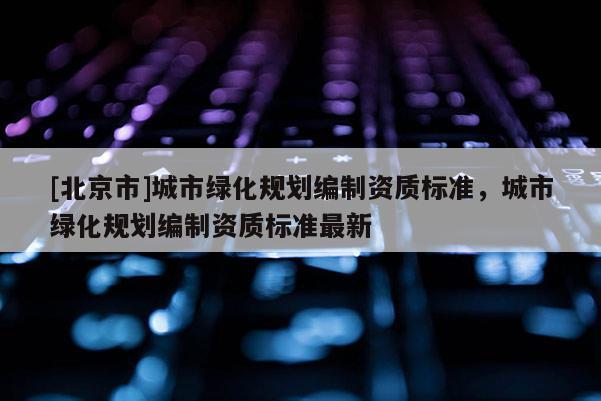 [北京市]城市綠化規(guī)劃編制資質標準，城市綠化規(guī)劃編制資質標準最新
