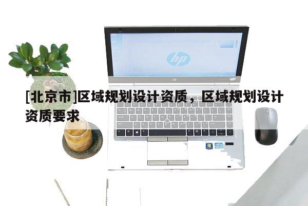 [北京市]區(qū)域規(guī)劃設計資質，區(qū)域規(guī)劃設計資質要求