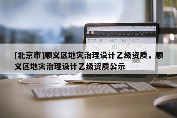 [北京市]順義區地災治理設計乙級資質，順義區地災治理設計乙級資質公示